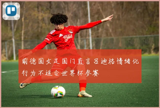 前德国女足国门直言吕迪格情绪化行为不适合世界杯参赛