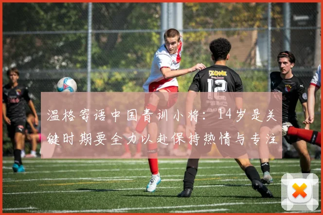温格寄语中国青训小将：14岁是关键时期要全力以赴保持热情与专注