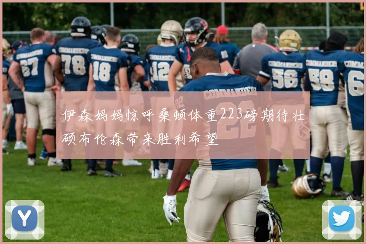 伊森妈妈惊呼桑顿体重223磅期待壮硕布伦森带来胜利希望