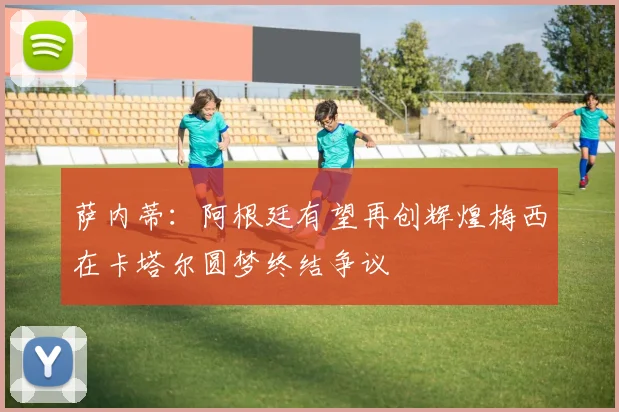 萨内蒂：阿根廷有望再创辉煌梅西在卡塔尔圆梦终结争议