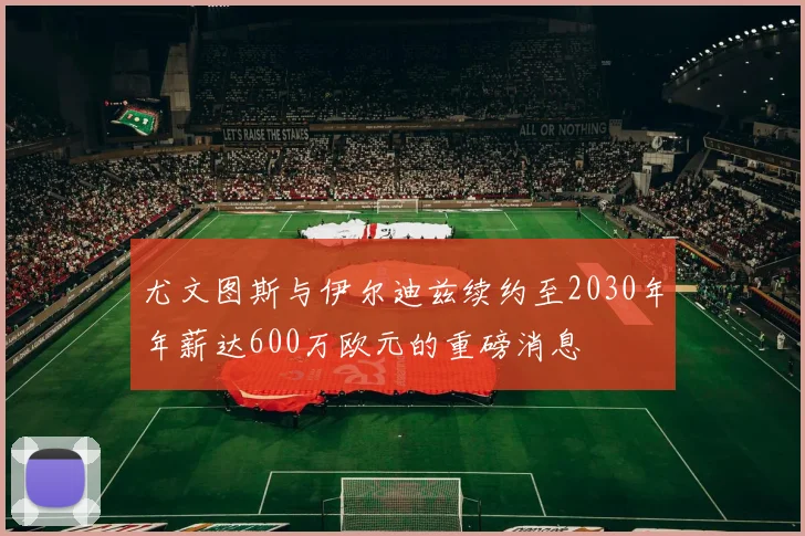尤文图斯与伊尔迪兹续约至2030年年薪达600万欧元的重磅消息