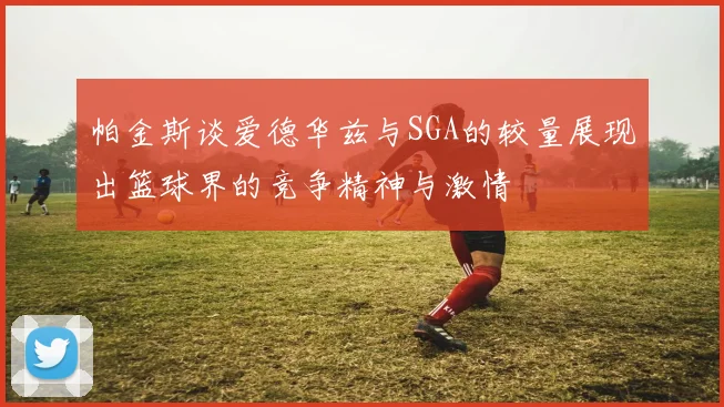帕金斯谈爱德华兹与SGA的较量展现出篮球界的竞争精神与激情