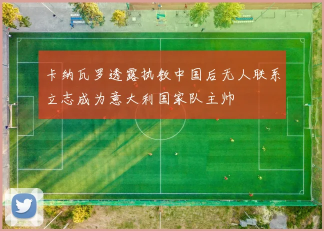 卡纳瓦罗透露执教中国后无人联系立志成为意大利国家队主帅