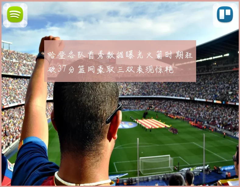 哈登各队首秀数据曝光火箭时期狂砍37分篮网豪取三双表现惊艳
