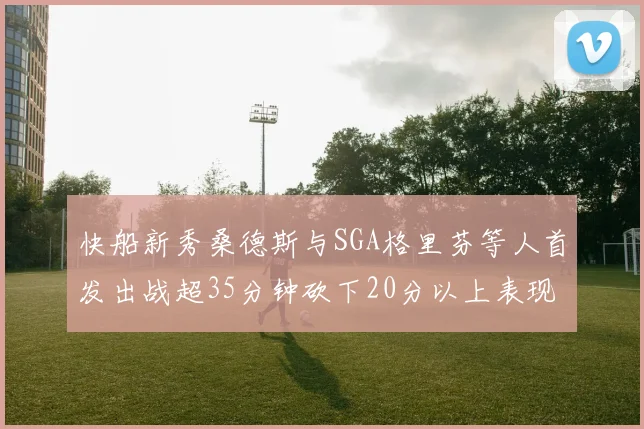 快船新秀桑德斯与SGA格里芬等人首发出战超35分钟砍下20分以上表现亮眼