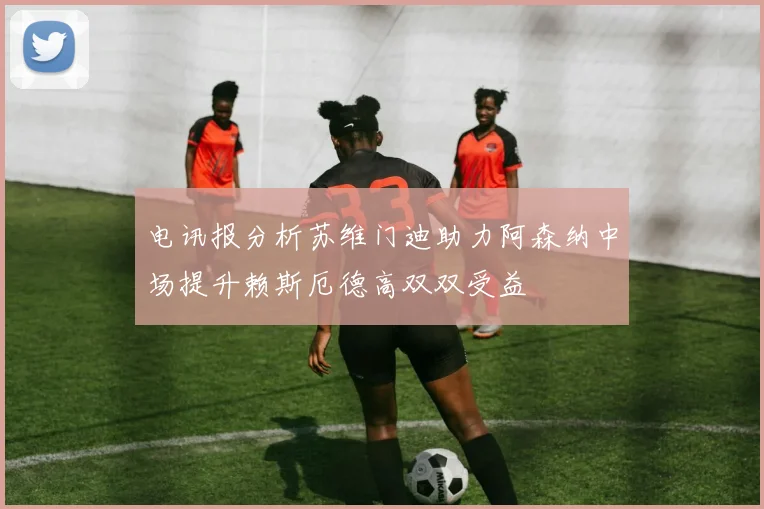 电讯报分析苏维门迪助力阿森纳中场提升赖斯厄德高双双受益