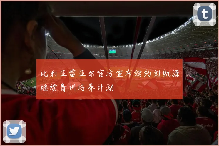 比利亚雷亚尔官方宣布续约刘凯源继续青训培养计划
