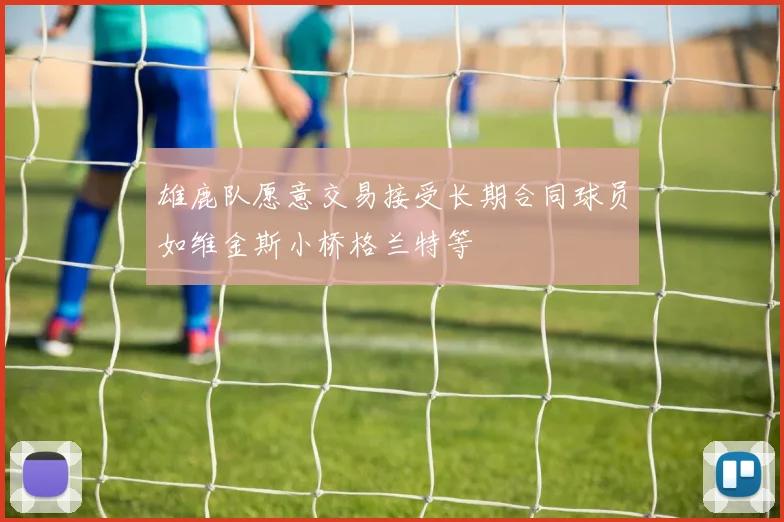 雄鹿队愿意交易接受长期合同球员如维金斯小桥格兰特等