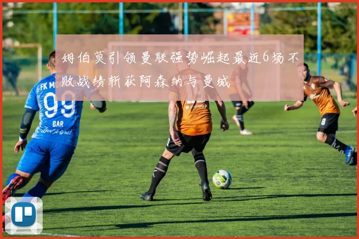 姆伯莫引领曼联强势崛起最近6场不败战绩斩获阿森纳与曼城