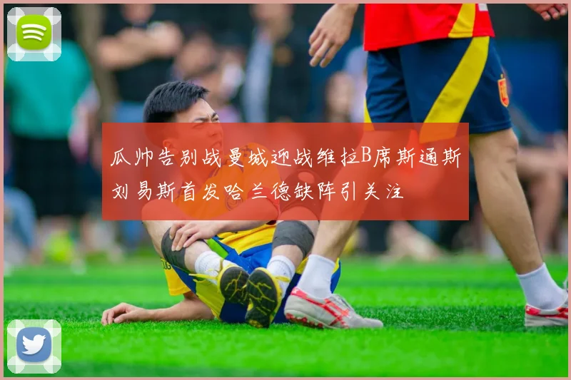瓜帅告别战曼城迎战维拉B席斯通斯刘易斯首发哈兰德缺阵引关注