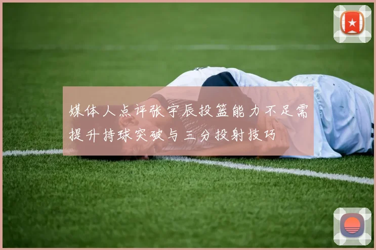 媒体人点评张宇辰投篮能力不足需提升持球突破与三分投射技巧