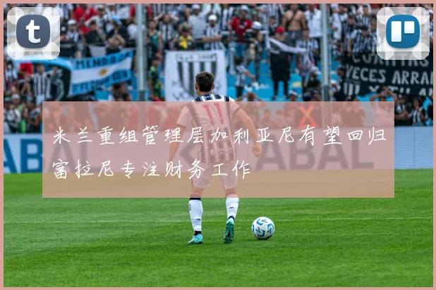 米兰重组管理层加利亚尼有望回归富拉尼专注财务工作