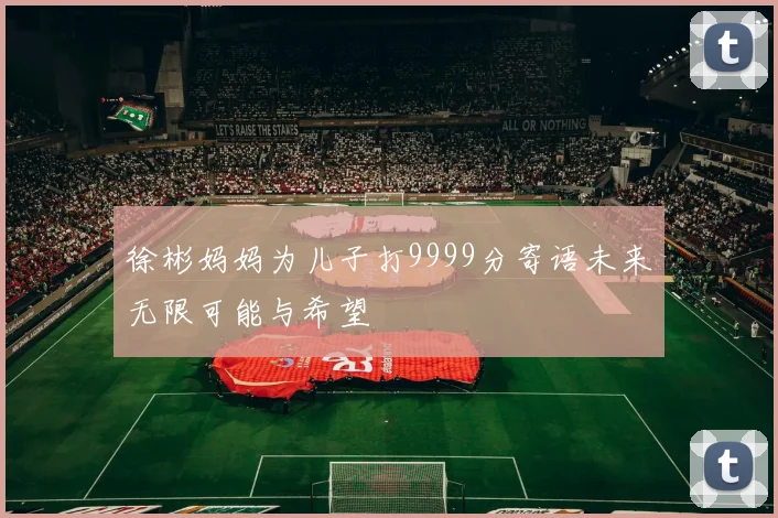 徐彬妈妈为儿子打9999分寄语未来无限可能与希望