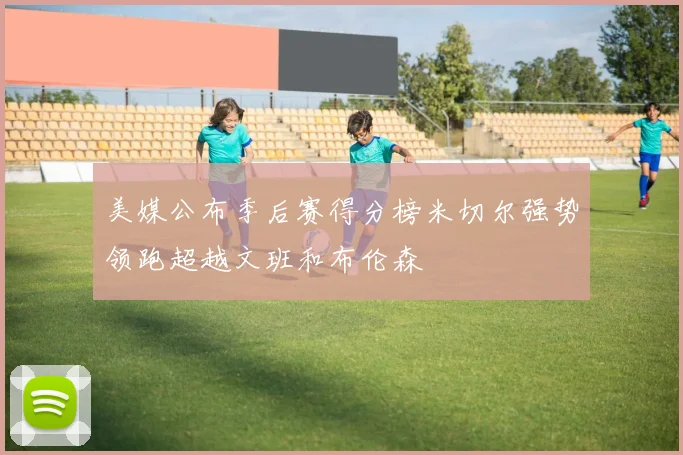 美媒公布季后赛得分榜米切尔强势领跑超越文班和布伦森