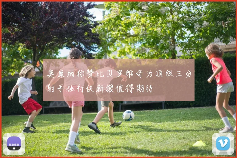 奥康纳称赞比贝罗维奇为顶级三分射手独行侠新援值得期待