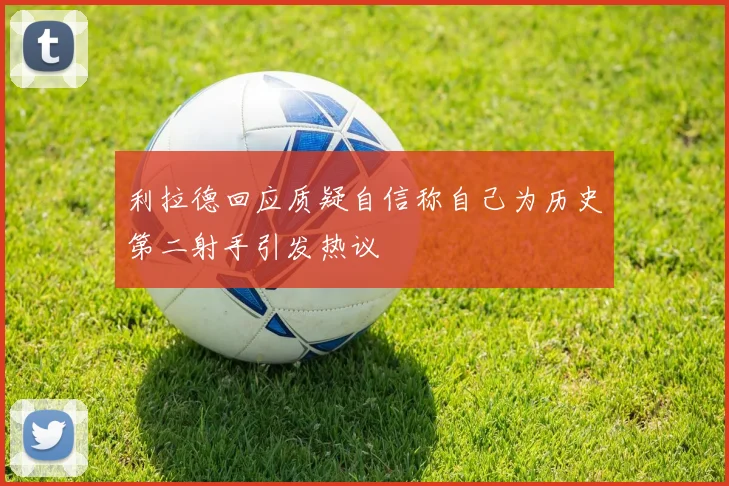 利拉德回应质疑自信称自己为历史第二射手引发热议