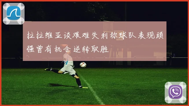 拉拉维亚谈艰难失利称球队表现顽强曾有机会逆转取胜