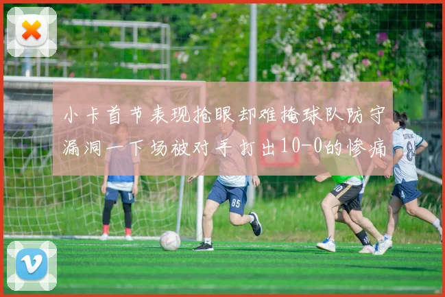 小卡首节表现抢眼却难掩球队防守漏洞一下场被对手打出10-0的惨痛局面
