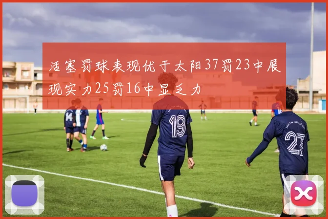 活塞罚球表现优于太阳37罚23中展现实力25罚16中显乏力