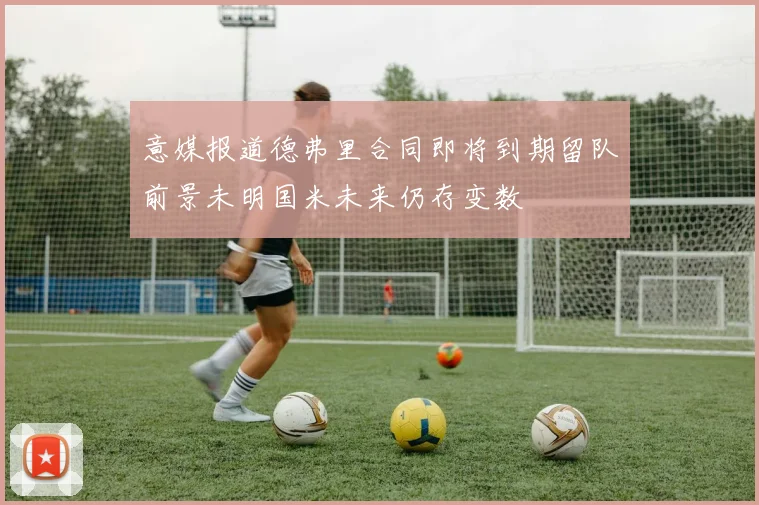意媒报道德弗里合同即将到期留队前景未明国米未来仍存变数