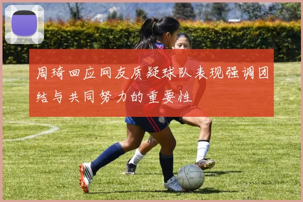 周琦回应网友质疑球队表现强调团结与共同努力的重要性