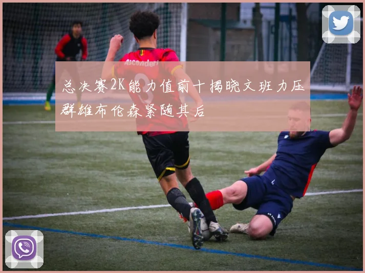 总决赛2K能力值前十揭晓文班力压群雄布伦森紧随其后