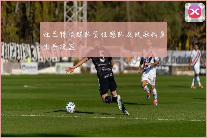 杜兰特谈球队责任感队友鼓励我多出手投篮